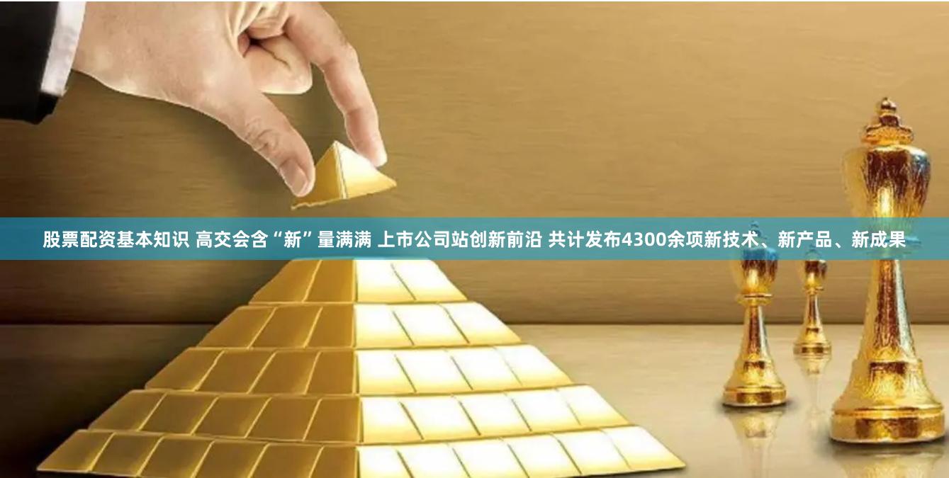 股票配资基本知识 高交会含“新”量满满 上市公司站创新前沿 共计发布4300余项新技术、新产品、新成果