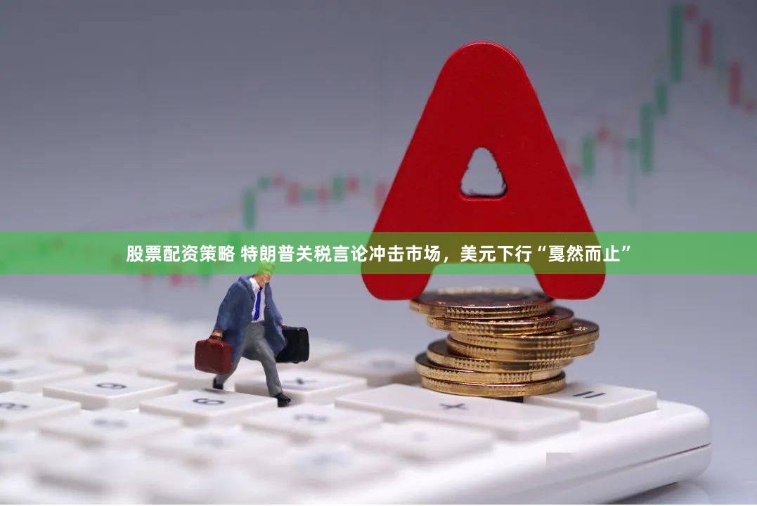 股票配资策略 特朗普关税言论冲击市场，美元下行“戛然而止”
