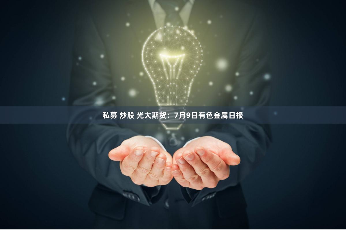 私募 炒股 光大期货：7月9日有色金属日报