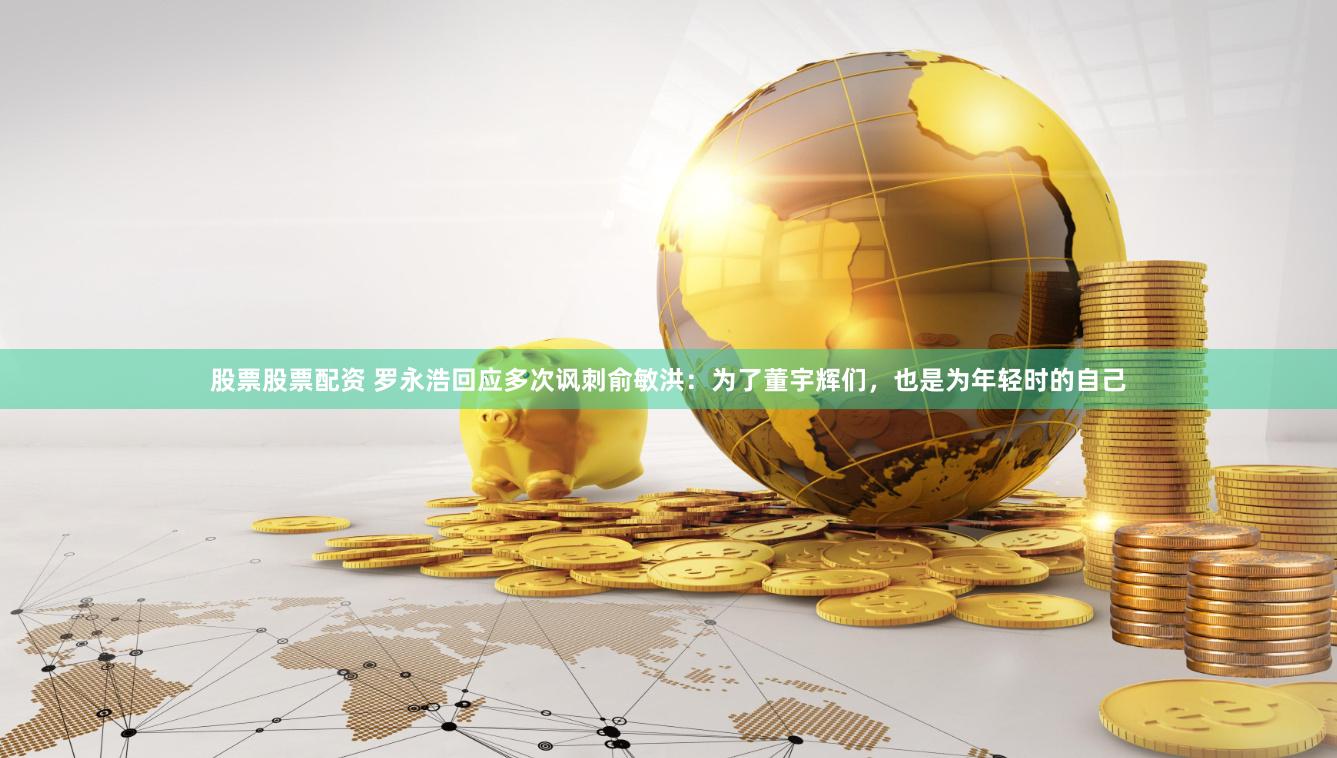 股票股票配资 罗永浩回应多次讽刺俞敏洪：为了董宇辉们，也是为年轻时的自己