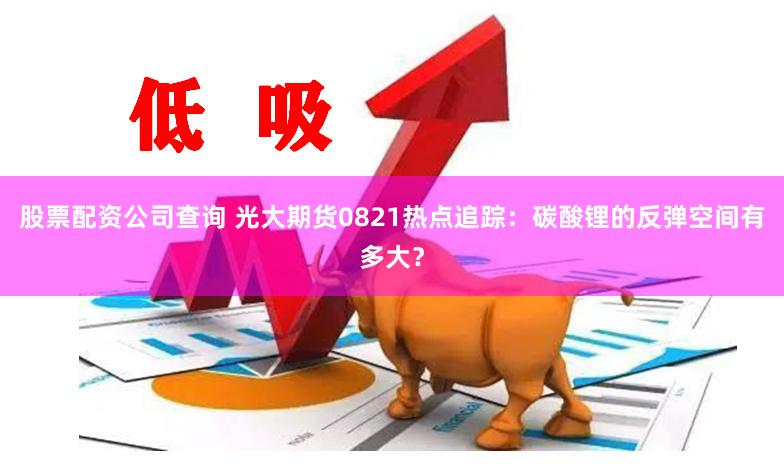 股票配资公司查询 光大期货0821热点追踪：碳酸锂的反弹空间有多大？