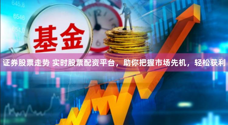 证券股票走势 实时股票配资平台，助你把握市场先机，轻松获利