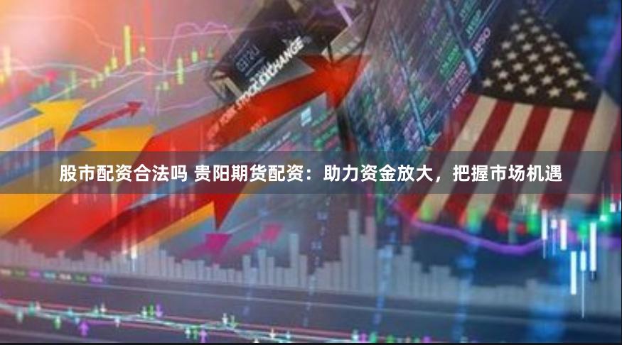 股市配资合法吗 贵阳期货配资：助力资金放大，把握市场机遇
