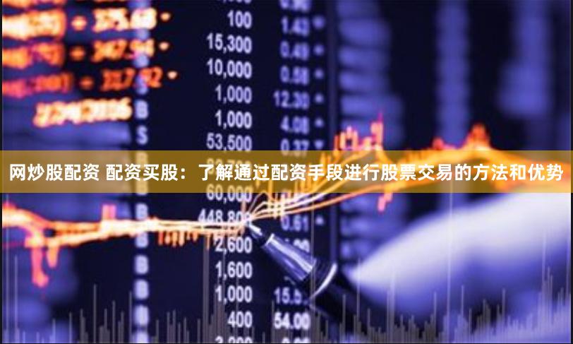 网炒股配资 配资买股：了解通过配资手段进行股票交易的方法和优势