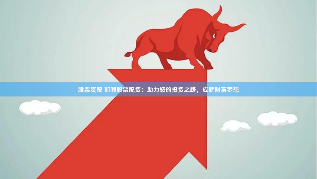 股票资配 邯郸股票配资：助力您的投资之路，成就财富梦想