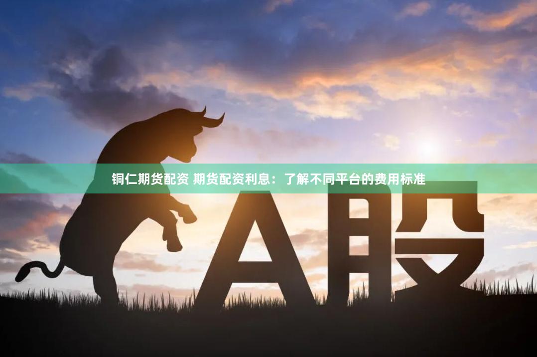 铜仁期货配资 期货配资利息：了解不同平台的费用标准