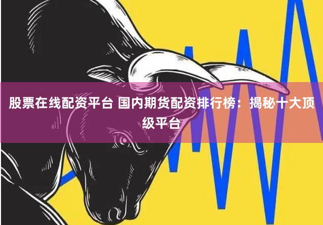 股票在线配资平台 国内期货配资排行榜：揭秘十大顶级平台