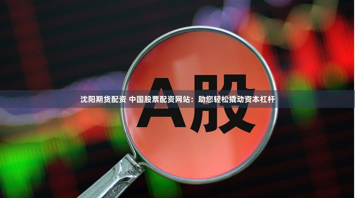 沈阳期货配资 中国股票配资网站：助您轻松撬动资本杠杆