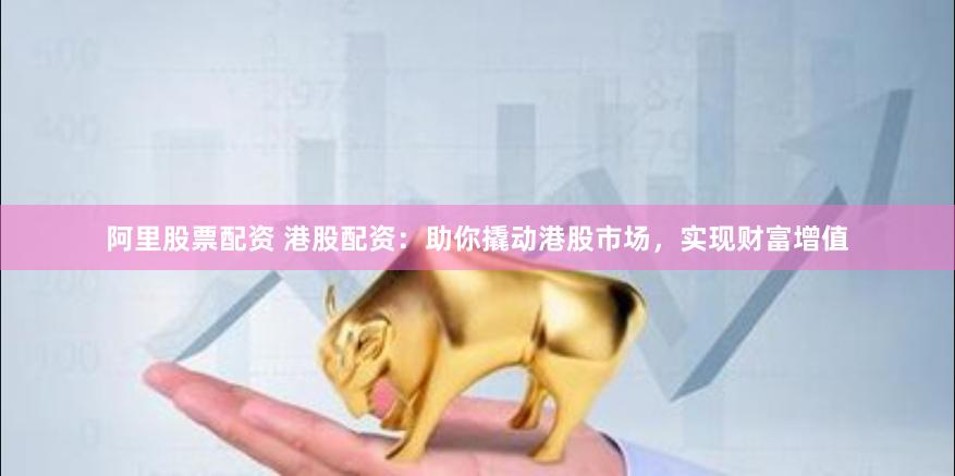阿里股票配资 港股配资：助你撬动港股市场，实现财富增值