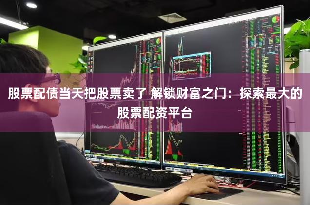 股票配债当天把股票卖了 解锁财富之门：探索最大的股票配资平台