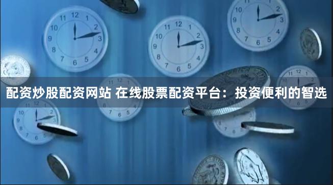 配资炒股配资网站 在线股票配资平台：投资便利的智选